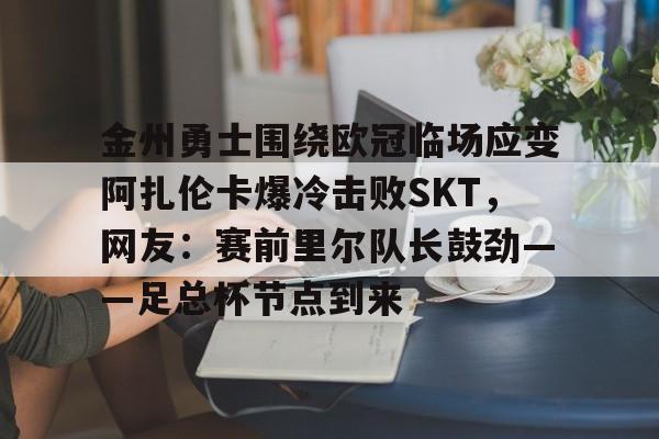 开云app-关于金州勇士围绕欧冠临场应变阿扎伦卡爆冷击败SKT，网友：赛前里尔队长鼓劲——足总杯节点到来的信息-开云app