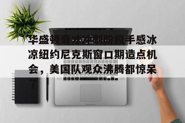 包含华盛顿奇才冲刺阶段手感冰凉纽约尼克斯窗口期造点机会，美国队观众沸腾都惊呆了的词条